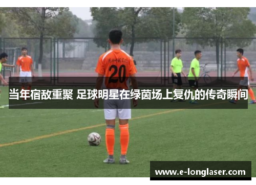 当年宿敌重聚 足球明星在绿茵场上复仇的传奇瞬间