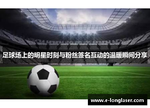 足球场上的明星时刻与粉丝签名互动的温暖瞬间分享